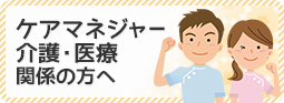 ケアマネジャー・介護・医療関係の方へ